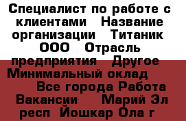 Специалист по работе с клиентами › Название организации ­ Титаник, ООО › Отрасль предприятия ­ Другое › Минимальный оклад ­ 22 000 - Все города Работа » Вакансии   . Марий Эл респ.,Йошкар-Ола г.